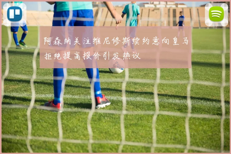 阿森纳关注维尼修斯续约意向皇马拒绝提高报价引发热议