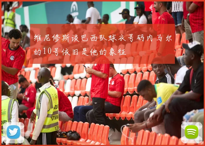 维尼修斯谈巴西队球衣号码内马尔的10号依旧是他的象征