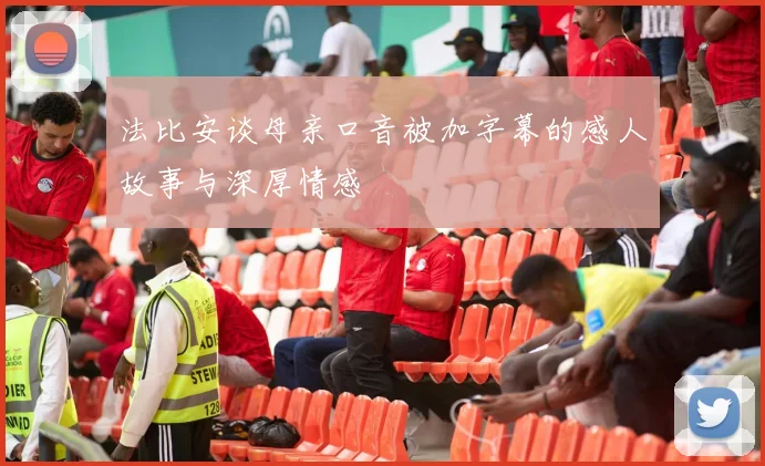法比安谈母亲口音被加字幕的感人故事与深厚情感