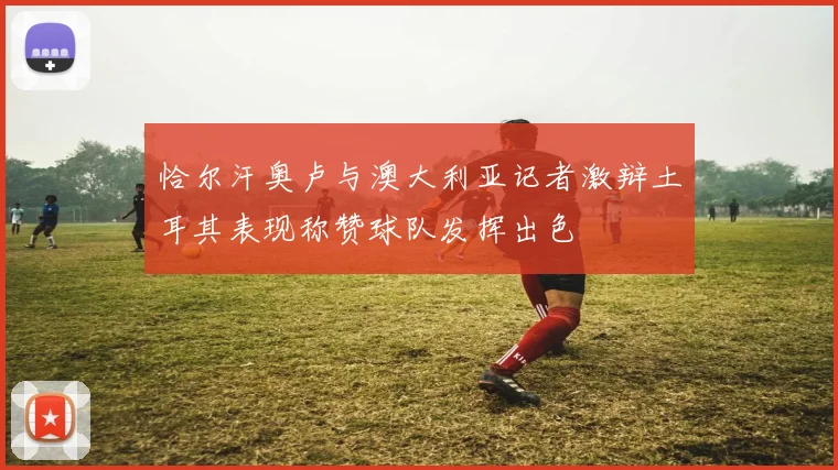 恰尔汗奥卢与澳大利亚记者激辩土耳其表现称赞球队发挥出色