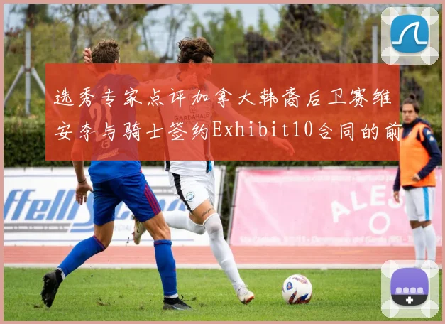 选秀专家点评加拿大韩裔后卫赛维安李与骑士签约Exhibit10合同的前景分析
