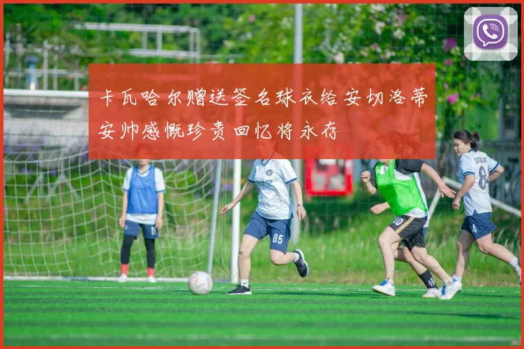 卡瓦哈尔赠送签名球衣给安切洛蒂安帅感慨珍贵回忆将永存
