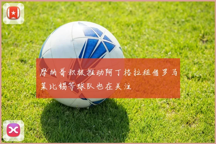 摩纳哥积极推动阿丁格拉租借罗马莱比锡等球队也在关注