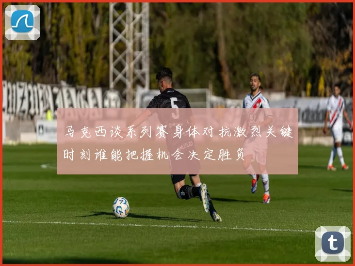 马克西谈系列赛身体对抗激烈关键时刻谁能把握机会决定胜负