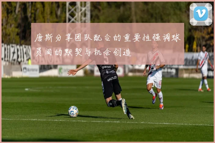 唐斯分享团队配合的重要性强调球员间的默契与机会创造
