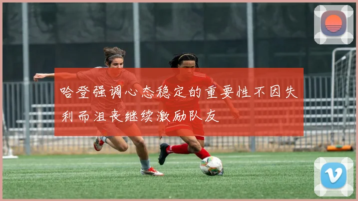 哈登强调心态稳定的重要性不因失利而沮丧继续激励队友