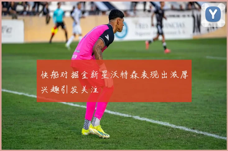 快船对掘金新星沃特森表现出浓厚兴趣引发关注