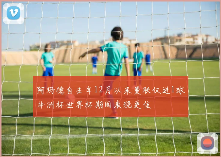 阿玛德自去年12月以来曼联仅进1球非洲杯世界杯期间表现更佳