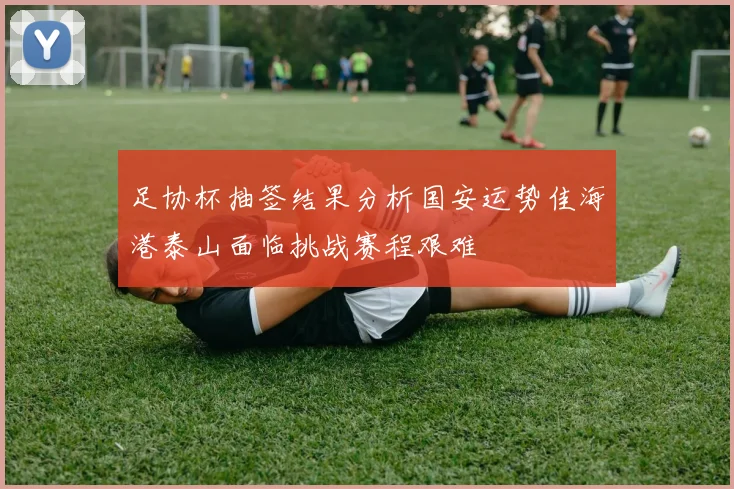 足协杯抽签结果分析国安运势佳海港泰山面临挑战赛程艰难