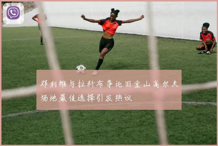 邓利维与拉科布争论旧金山高尔夫场地最佳选择引发热议