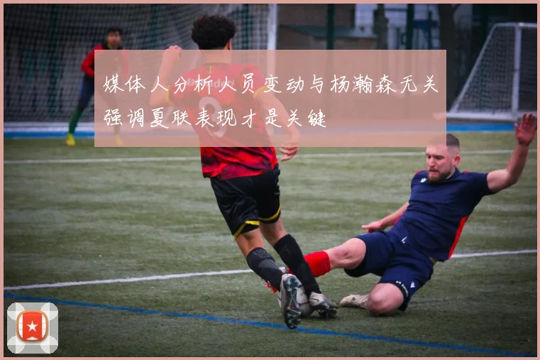媒体人分析人员变动与杨瀚森无关强调夏联表现才是关键