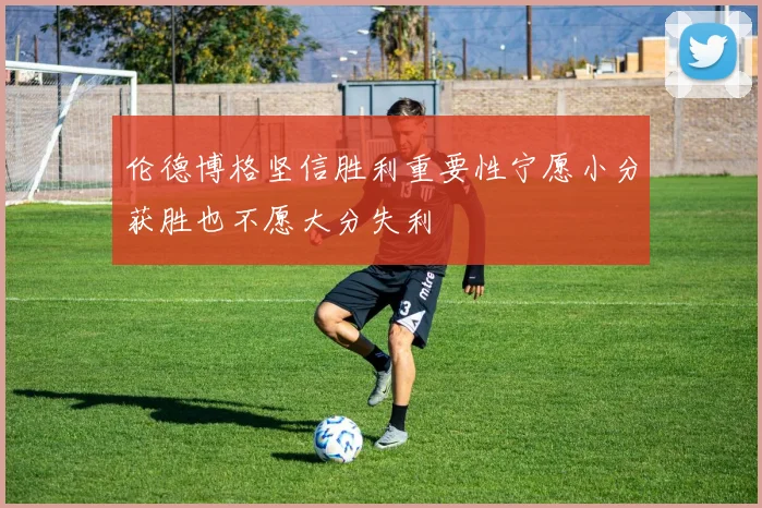 伦德博格坚信胜利重要性宁愿小分获胜也不愿大分失利