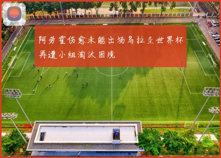 阿劳霍伤愈未能出场乌拉圭世界杯再遭小组淘汰困境