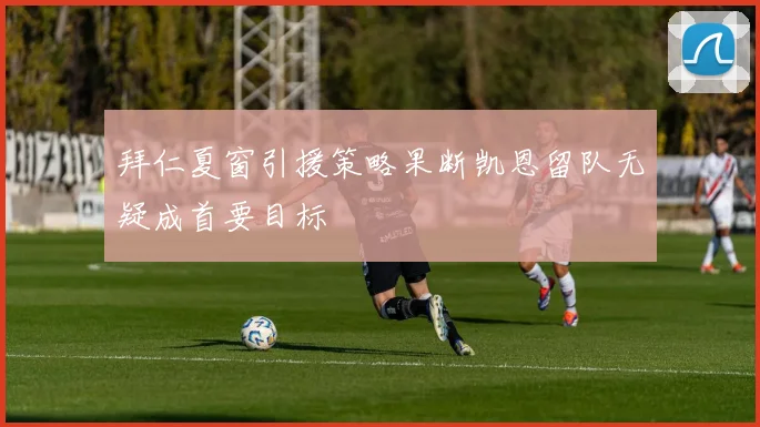拜仁夏窗引援策略果断凯恩留队无疑成首要目标