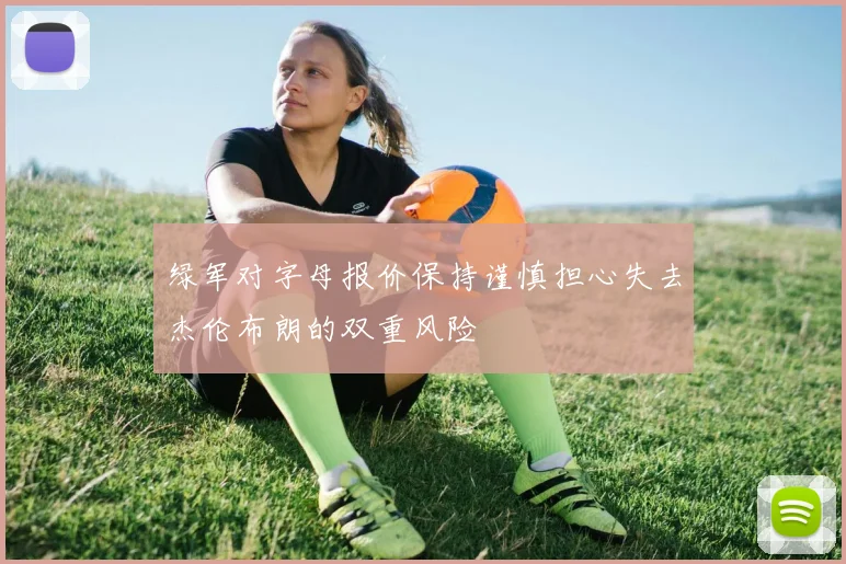 绿军对字母报价保持谨慎担心失去杰伦布朗的双重风险